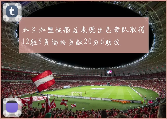 加兰加盟快船后表现出色带队取得12胜5负场均贡献20分6助攻