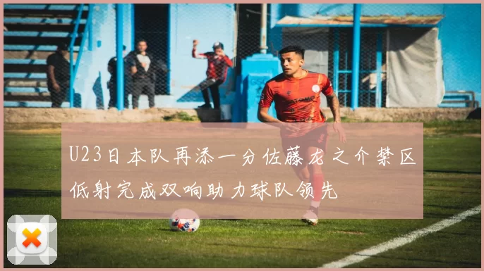 U23日本队再添一分佐藤龙之介禁区低射完成双响助力球队领先