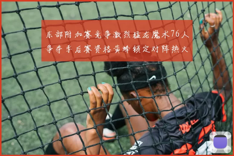 东部附加赛竞争激烈猛龙魔术76人争夺季后赛资格黄蜂锁定对阵热火