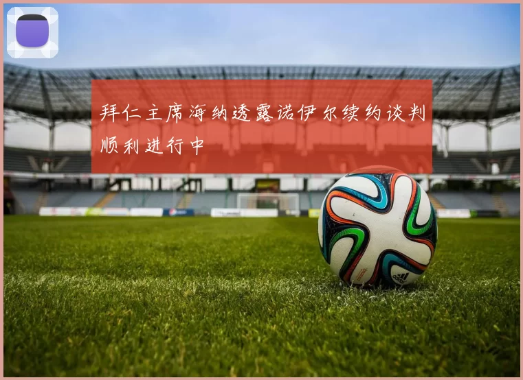 拜仁主席海纳透露诺伊尔续约谈判顺利进行中