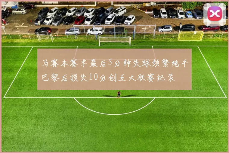 马赛本赛季最后5分钟失球频繁绝平巴黎后损失10分创五大联赛纪录