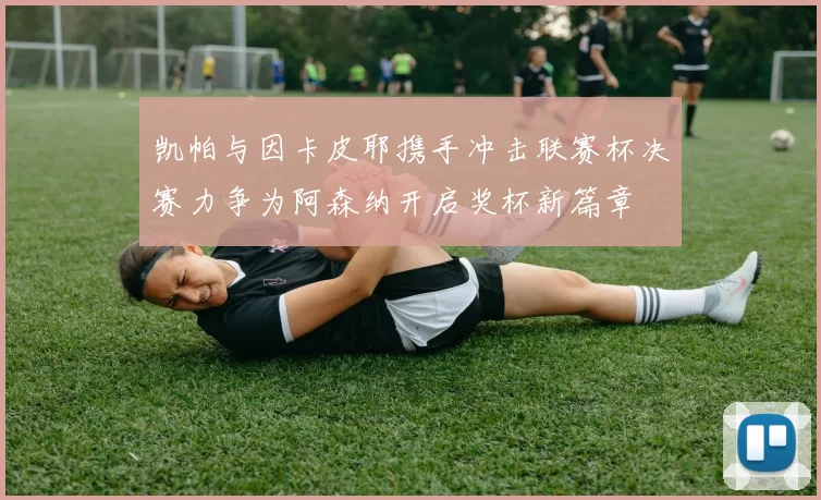 凯帕与因卡皮耶携手冲击联赛杯决赛力争为阿森纳开启奖杯新篇章