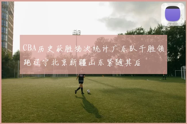 CBA历史获胜场次统计广东队千胜领跑辽宁北京新疆山东紧随其后