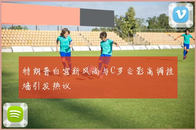 特朗普白宫新风尚与C罗合影高调挂墙引发热议