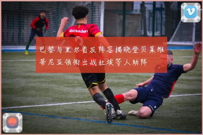 巴黎与里尔首发阵容揭晓登贝莱维蒂尼亚领衔出战杜埃等人助阵